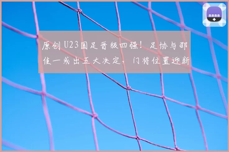 原创 U23国足晋级四强！足协与邵佳一或出五大决定，门将位置迎新格局