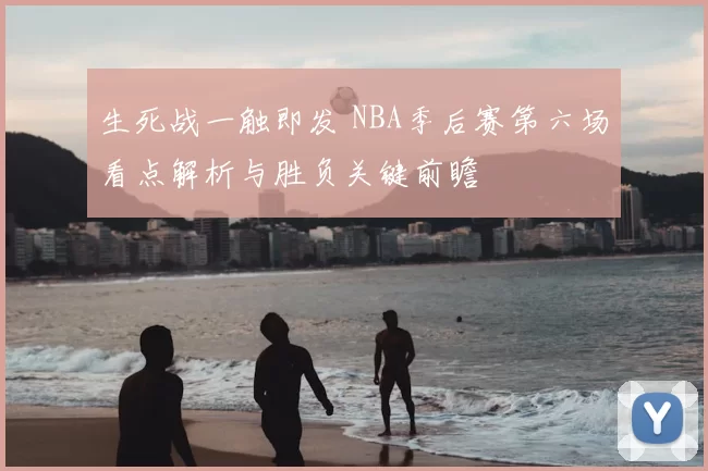 生死战一触即发 NBA季后赛第六场看点解析与胜负关键前瞻