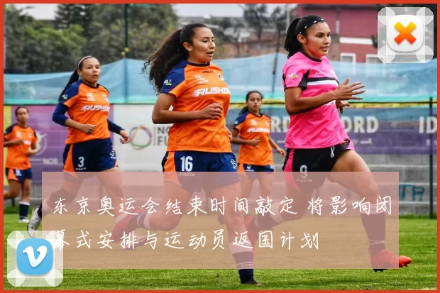 东京奥运会结束时间敲定 将影响闭幕式安排与运动员返国计划