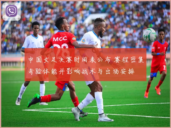 中国女足决赛时间表公布 赛程密集考验体能并影响战术与出场安排