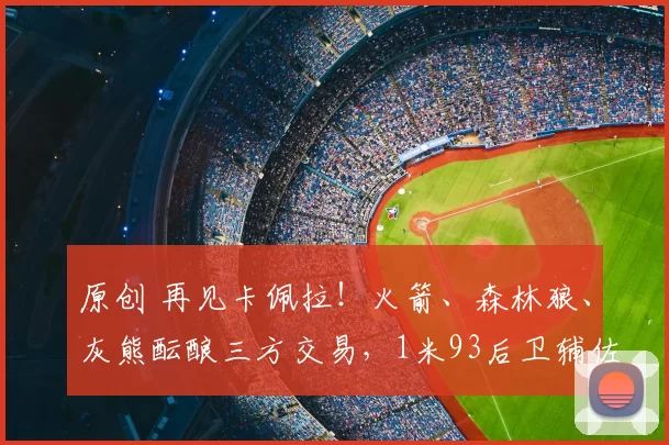 原创 再见卡佩拉！火箭、森林狼、灰熊酝酿三方交易，1米93后卫辅佐杜兰特争冠