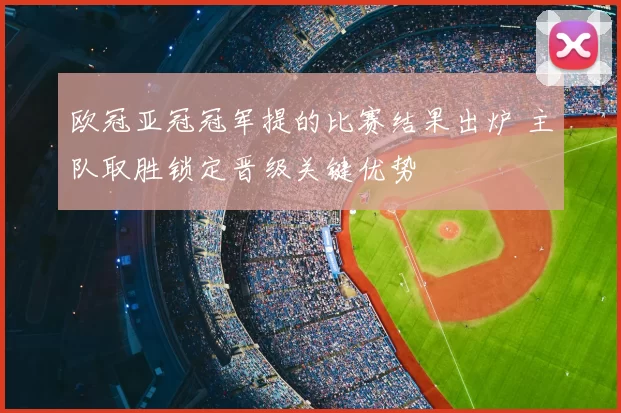 欧冠亚冠冠军提的比赛结果出炉 主队取胜锁定晋级关键优势