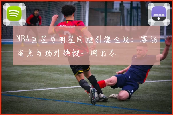 NBA巨星与明星同框引爆全场：赛场高光与场外热搜一网打尽