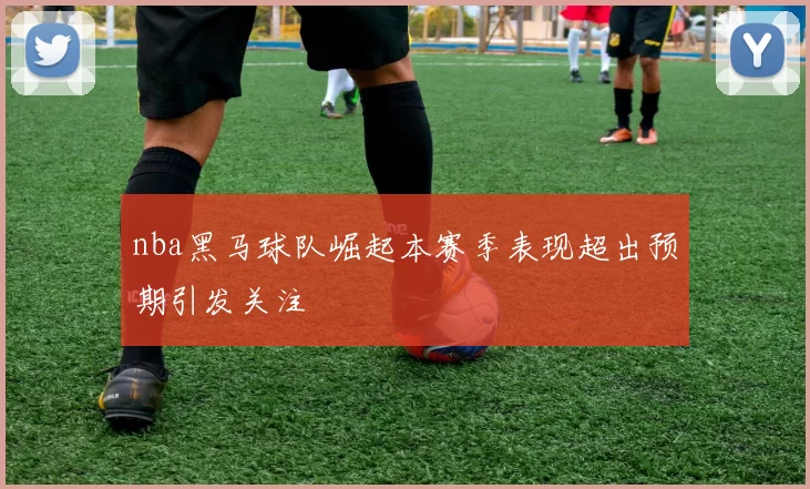nba黑马球队崛起本赛季表现超出预期引发关注