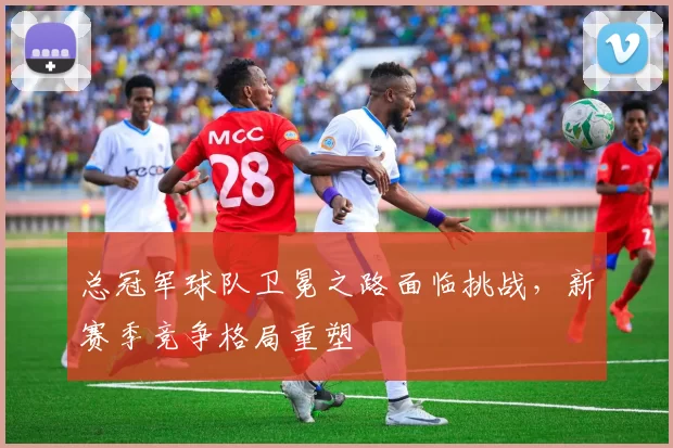 总冠军球队卫冕之路面临挑战，新赛季竞争格局重塑