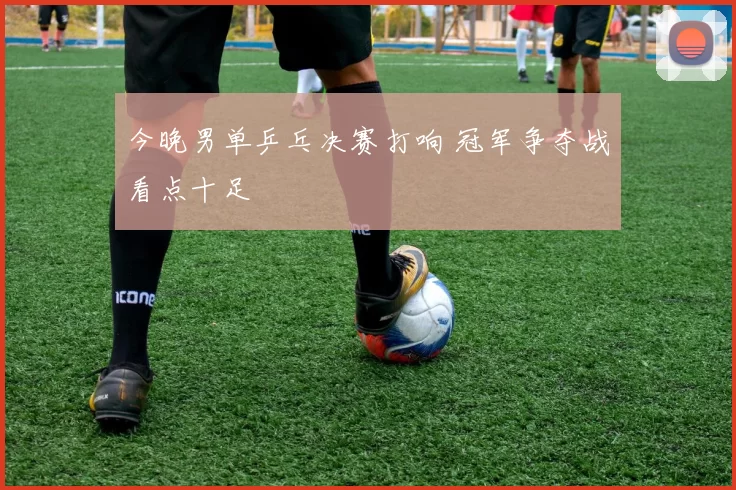 今晚男单乒乓决赛打响 冠军争夺战看点十足