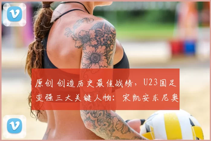 原创 创造历史最佳战绩，U23国足变强三大关键人物：宋凯安东尼奥与李昊