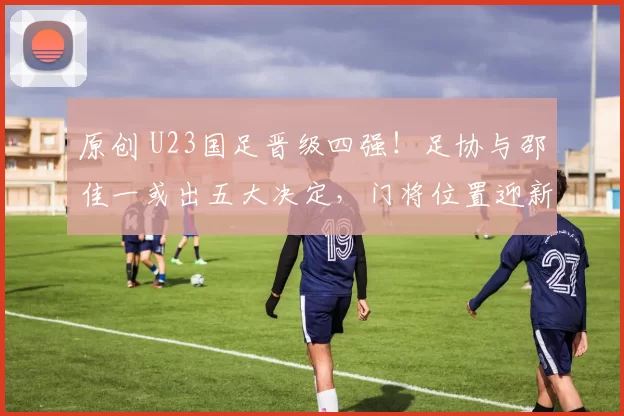 原创 U23国足晋级四强！足协与邵佳一或出五大决定，门将位置迎新格局