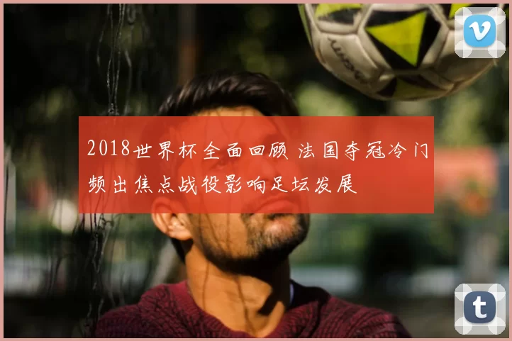 2018世界杯全面回顾 法国夺冠冷门频出焦点战役影响足坛发展