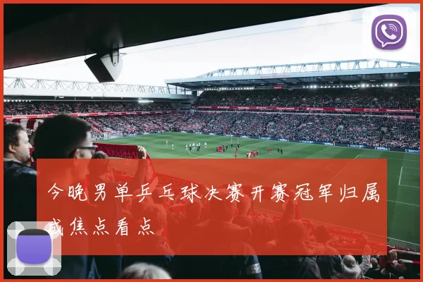 今晚男单乒乓球决赛开赛冠军归属成焦点看点