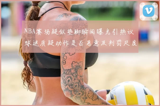NBA赛场疑似垫脚瞬间曝光引热议 球迷质疑动作是否恶意及判罚尺度