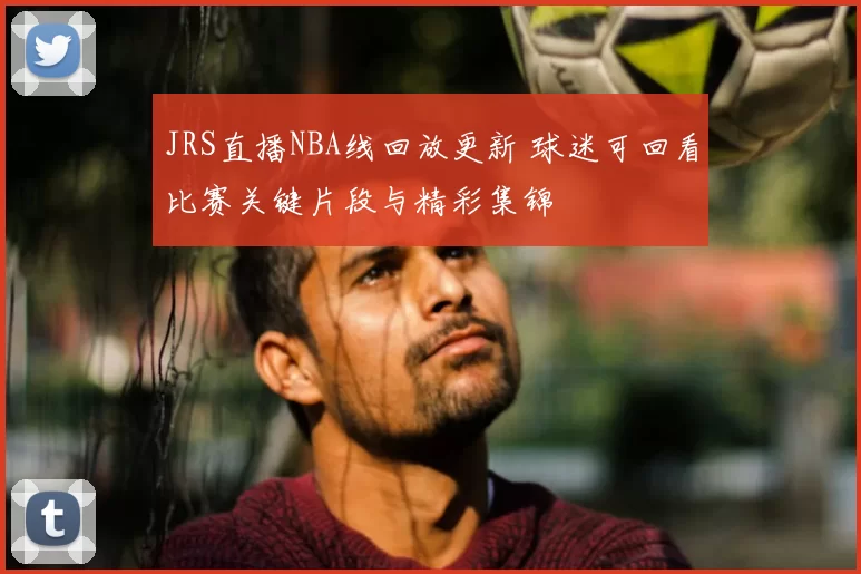 JRS直播NBA线回放更新 球迷可回看比赛关键片段与精彩集锦
