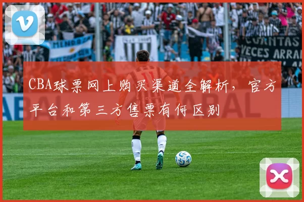 CBA球票网上购买渠道全解析，官方平台和第三方售票有何区别