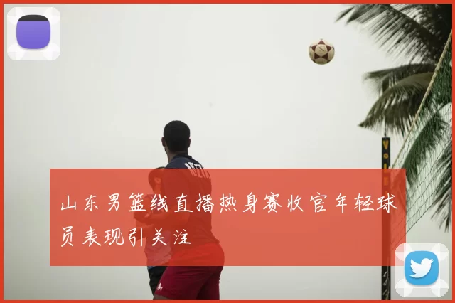 山东男篮线直播热身赛收官年轻球员表现引关注