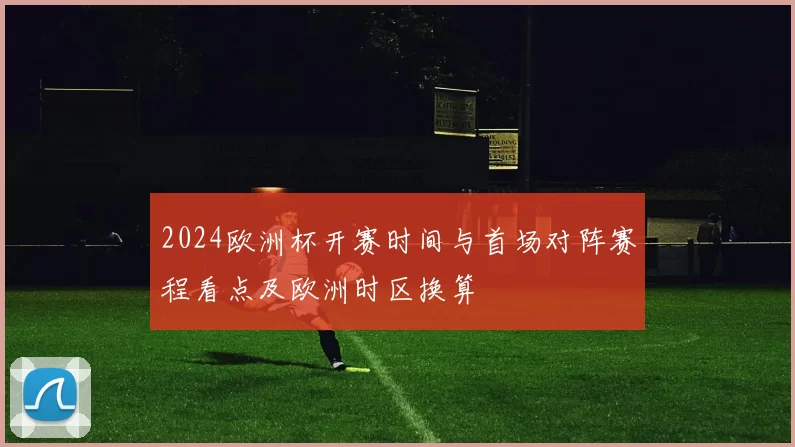 2024欧洲杯开赛时间与首场对阵赛程看点及欧洲时区换算