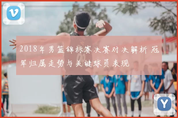 2018年男篮锦标赛决赛对决解析 冠军归属走势与关键球员表现
