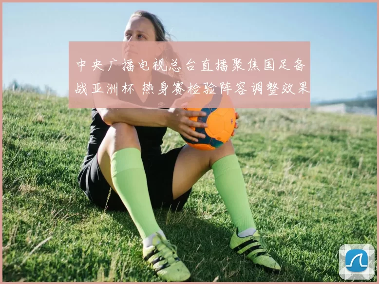 中央广播电视总台直播聚焦国足备战亚洲杯 热身赛检验阵容调整效果