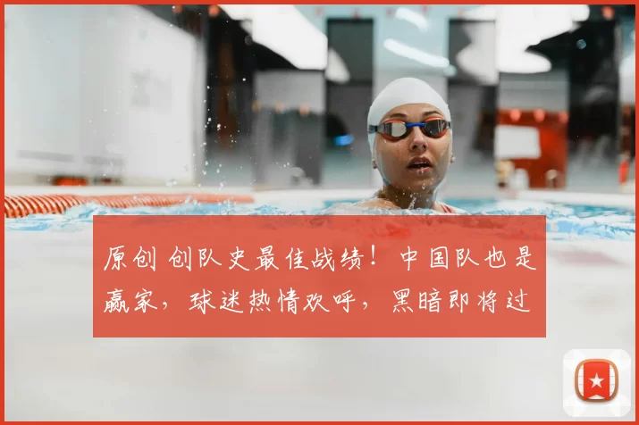 原创 创队史最佳战绩！中国队也是赢家，球迷热情欢呼，黑暗即将过去