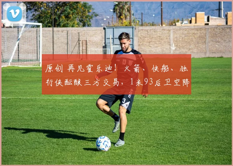 原创 再见霍乐迪！火箭、快船、独行侠酝酿三方交易，1米93后卫空降休斯顿