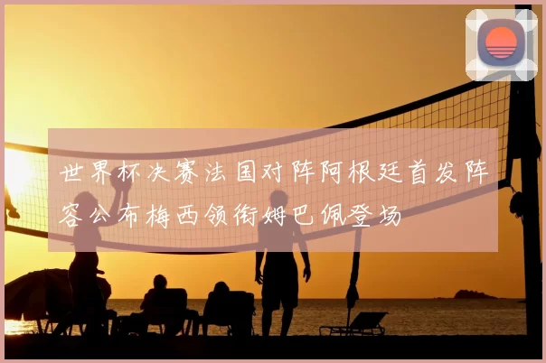 世界杯决赛法国对阵阿根廷首发阵容公布梅西领衔姆巴佩登场