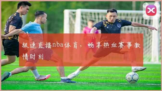 极速直播nba体育，畅享热血赛事激情时刻