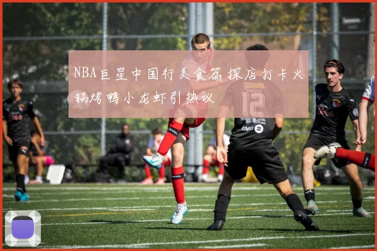 NBA巨星中国行美食篇 探店打卡火锅烤鸭小龙虾引热议
