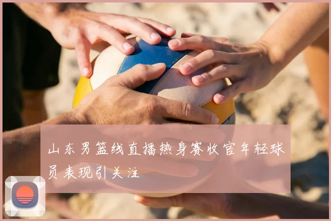 山东男篮线直播热身赛收官年轻球员表现引关注