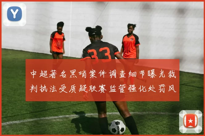中超著名黑哨案件调查细节曝光裁判执法受质疑联赛监管强化处罚风险加大