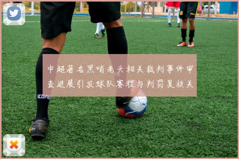 中超著名黑哨老头相关裁判事件审查进展引发球队赛程与判罚复核关注