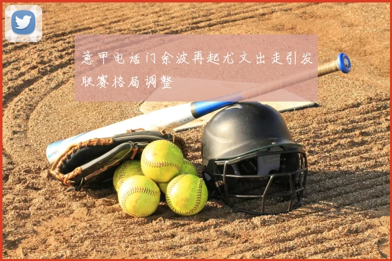 意甲电话门余波再起尤文出走引发联赛格局调整