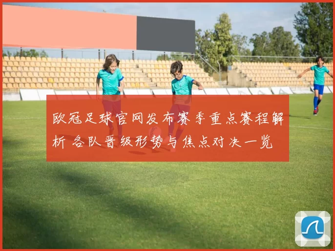 欧冠足球官网发布赛季重点赛程解析 各队晋级形势与焦点对决一览