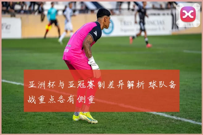 亚洲杯与亚冠赛制差异解析 球队备战重点各有侧重