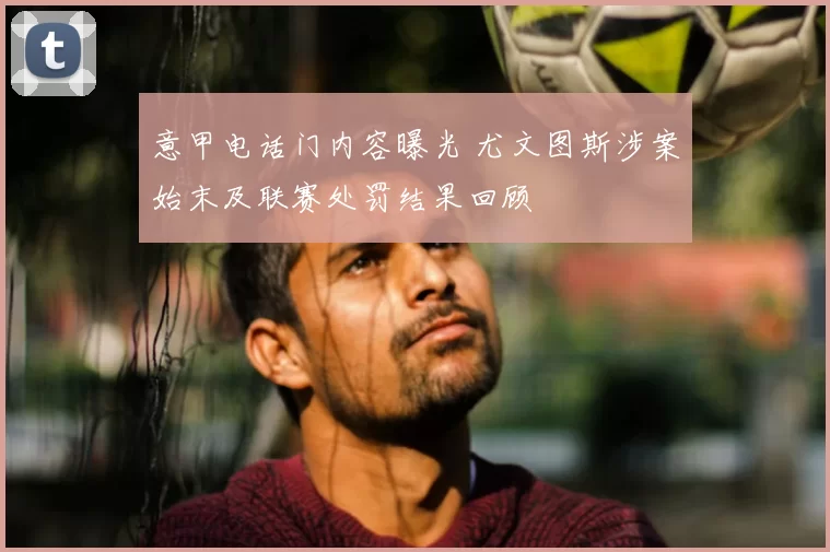 意甲电话门内容曝光 尤文图斯涉案始末及联赛处罚结果回顾