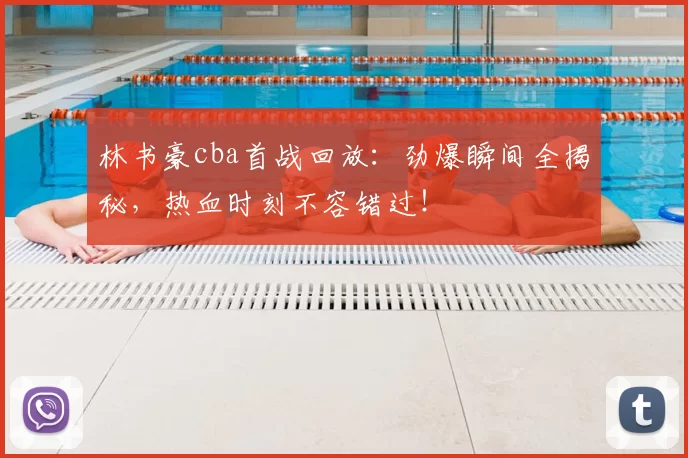林书豪cba首战回放：劲爆瞬间全揭秘，热血时刻不容错过！