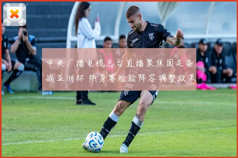 中央广播电视总台直播聚焦国足备战亚洲杯 热身赛检验阵容调整效果