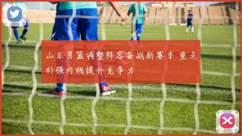 山东男篮调整阵容备战新赛季 重点补强内线提升竞争力