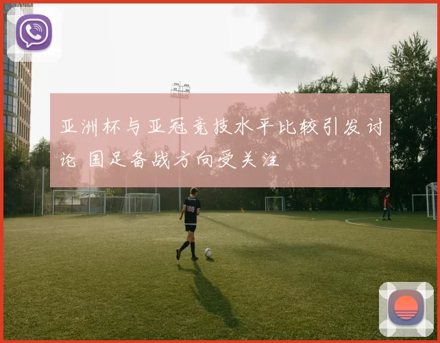 亚洲杯与亚冠竞技水平比较引发讨论 国足备战方向受关注