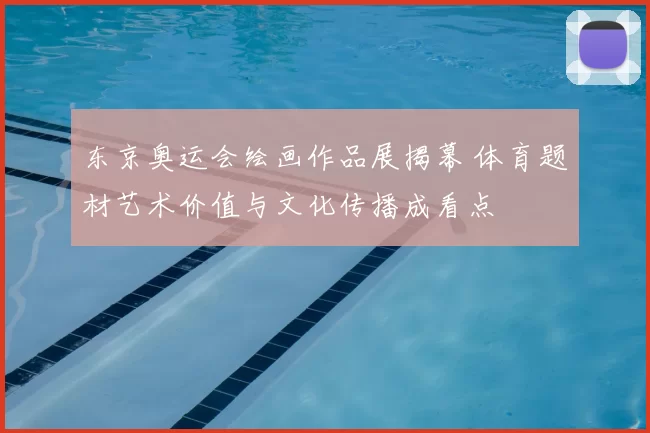 东京奥运会绘画作品展揭幕 体育题材艺术价值与文化传播成看点