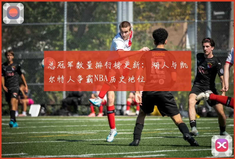 总冠军数量排行榜更新：湖人与凯尔特人争霸NBA历史地位
