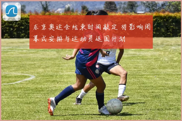 东京奥运会结束时间敲定 将影响闭幕式安排与运动员返国计划