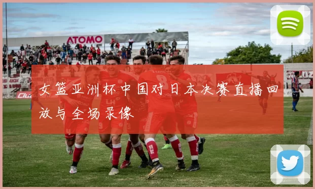 女篮亚洲杯中国对日本决赛直播回放与全场录像