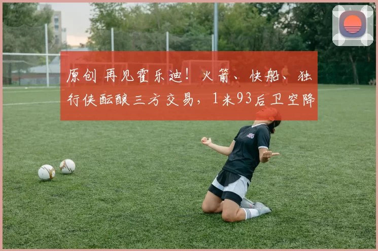 原创 再见霍乐迪！火箭、快船、独行侠酝酿三方交易，1米93后卫空降休斯顿