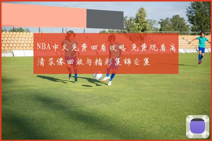 NBA中文免费回看攻略 免费观看高清录像回放与精彩集锦合集