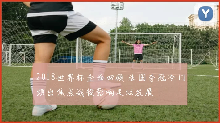 2018世界杯全面回顾 法国夺冠冷门频出焦点战役影响足坛发展