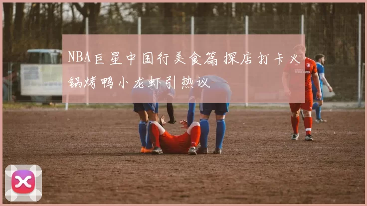 NBA巨星中国行美食篇 探店打卡火锅烤鸭小龙虾引热议