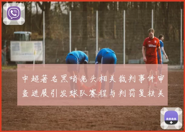 中超著名黑哨老头相关裁判事件审查进展引发球队赛程与判罚复核关注