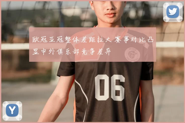 欧冠亚冠整体差距拉大 赛事对比凸显中外俱乐部竞争差异