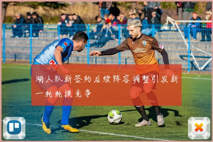 湖人队新签约后续阵容调整引发新一轮轮换竞争