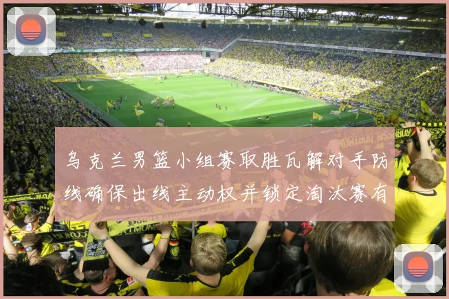 乌克兰男篮小组赛取胜瓦解对手防线确保出线主动权并锁定淘汰赛有利位置